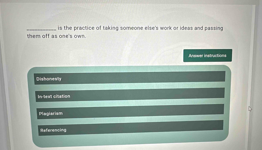 is the practice of taking someone else's work or ideas and passing
them off as one's own.
Answer instructions
Dishonesty
In-text citation
Plagiarism
Referencing