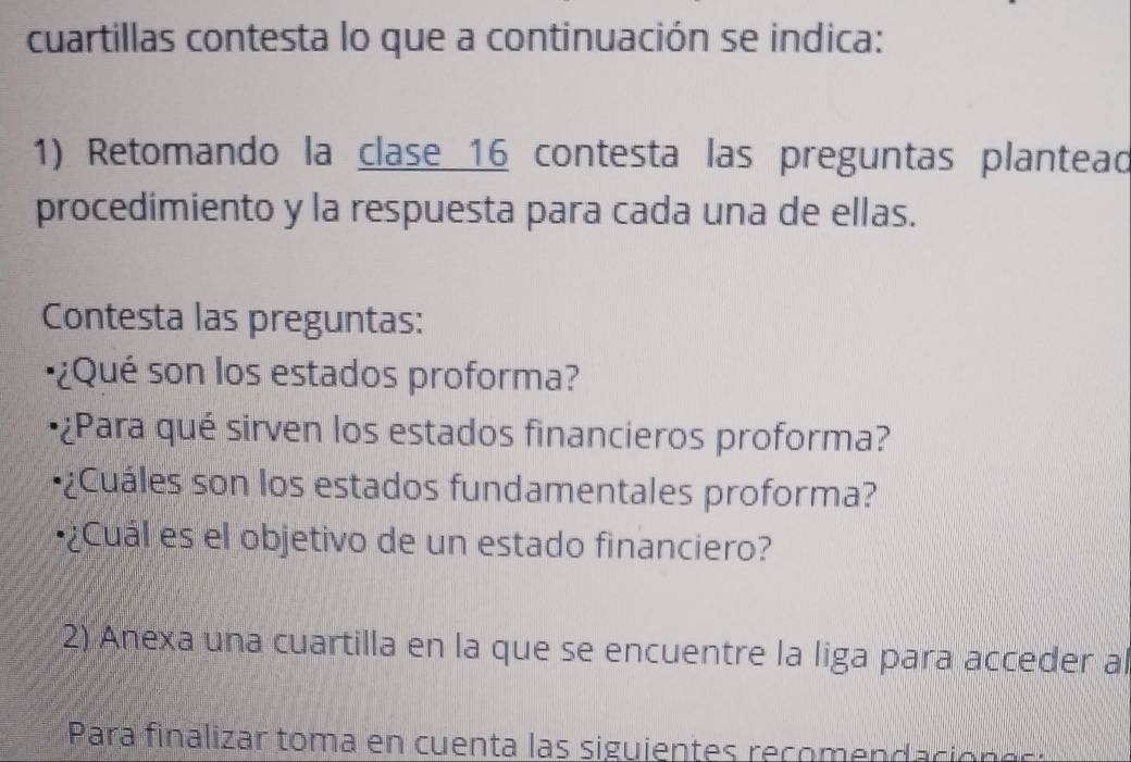 cuartillas contesta lo que a continuación se indica: 
1) Retomando la clase 16 contesta las preguntas plantead 
procedimiento y la respuesta para cada una de ellas. 
Contesta las preguntas: 
¿Qué son los estados proforma? 
¿Para qué sirven los estados financieros proforma? 
uá les son los estados fundamentales proforma? 
¿Cuál es el objetivo de un estado financiero? 
2) Anexa una cuartilla en la que se encuentre la liga para acceder al 
Para finalizar toma en cuenta las siguientes recomendacion e