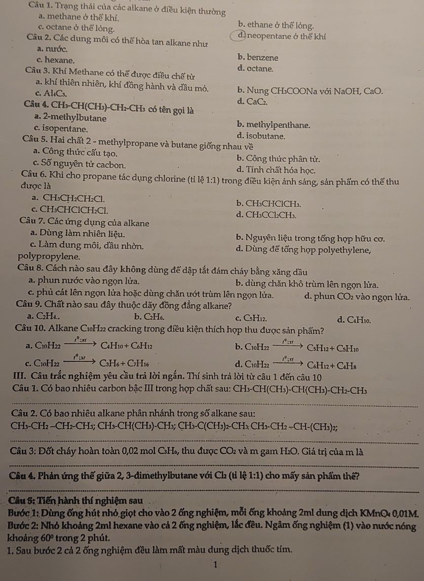 Trạng thái của các alkane ở điều kiện thường
a. methane ở thể khí. b. ethane ở thể lỏng.
c. octane ở thể lỏng.
d. neopentane ở thể khí
Câu 2. Các dung môi có thể hòa tan alkane như
a. nước. b. benzene
c. hexane. d. octane.
Câu 3. Khí Methane có thể được điều chế từ
a. khí thiên nhiên, khí đồng hành và đầu mỏ. b. Nung CH₃COONa với NaOH, CaO.
C. Al₄C₃. d. CaC₂.
Câu 4. CH₃-CH(CH₃)-CH₂-CH₃ có tên gọi là
a. 2-methylbutane b. methylpenthane.
c. isopentane. d. isobutane.
Câu 5. Hai chất 2 - methylpropane và butane giống nhau về
a. Công thức cấu tạo. b. Công thức phân tử.
c. Số nguyên tử cacbon. d. Tính chất hóa học.
Câu 6. Khi cho propane tác dụng chlorine (tỉ lệ 1:1) trong điều kiện ánh sáng, sản phẩm có thể thu
được là
a. CH₃CH₂CH₂Cl. b. CH₃CHClCH₃.
c. CH₃CHClCH₂Cl. d. CH₃CCl₂CH₃.
Câu 7. Các ứng dụng của alkane
a. Dùng làm nhiên liệu. b. Nguyên liệu trong tổng hợp hữu cơ.
c. Làm dung môi, đầu nhờn. d. Dùng để tổng hợp polyethylene,
polypropylene.
Câu 8. Cách nào sau đây không dùng để dập tắt đám cháy bằng xăng đầu
a. phun nước vào ngọn lửa. b. dùng chăn khô trùm lên ngọn lửa.
c. phủ cát lên ngọn lửa hoặc dùng chăn ướt trùm lên ngọn lửa. d. phun CO2 vào ngọn lửa.
Câu 9. Chất nào sau đây thuộc dãy đồng đẳng alkane?
a. C₂H₄.. b. C₂H₆. c. CsH12. d. C4H₁0.
Câu 10. Alkane C₁H₂₂ cracking trong điều kiện thích hợp thu được sản phẩm?
a. C10H22 —“→ C4H10+C6H12 b. C10H22     :  > CsH12+ CsH10
1º : ' 
c. C10H22 →“:“→ C3H6+ C7H16 d. C10H22 C₆H12+C4H8
III. Câu trắc nghiệm yêu cầu trả lời ngắn. Thí sinh trả lời từ câu 1 đến câu 10
Câu 1. Có bao nhiêu carbon bậc III trong hợp chất sau: CH₃-CH(CH₃)-CH(CH₃)-CH₂-CH₃
_
_
Câu 2. Có bao nhiêu alkane phân nhánh trong số alkane sau:
CH₃-CH2 —CH2-CH3; CH₃-CH(CH₃)-CH₃; CH₃-C(CH3)2-CH₃: CH₃-CH2 -CH-(CH3)2;
_
Câu 3: Đốt cháy hoàn toàn 0,02 mol CH₄, thu được CO và m gam H₂O. Giá trị của m là
_
Câu 4. Phản ứng thế giữa 2, 3-đimethylbutane với Ch (tỉ lệ 1 / 1 ) cho mấy sản phẩm thế?
_
Câu 5: Tiến hành thí nghiệm sau
Bước 1: Dùng ống hút nhỏ giọt cho vào 2 ống nghiệm, mỗi ống khoảng 2ml dung dịch KMnQ 0,01M.
Bước 2: Nhỏ khoảng 2ml hexane vào cả 2 ống nghiệm, lắc đều. Ngâm ống nghiệm (1) vào nước nóng
khoảng 60° trong 2 phút.
1. Sau bước 2 cả 2 ống nghiệm đều làm mất màu dung dịch thuốc tím.
1