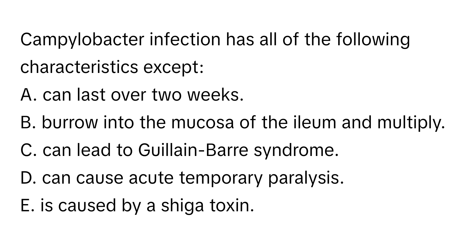 Campylobacter infection has all of the following characteristics except:

A. can last over two weeks.
B. burrow into the mucosa of the ileum and multiply.
C. can lead to Guillain-Barre syndrome.
D. can cause acute temporary paralysis.
E. is caused by a shiga toxin.