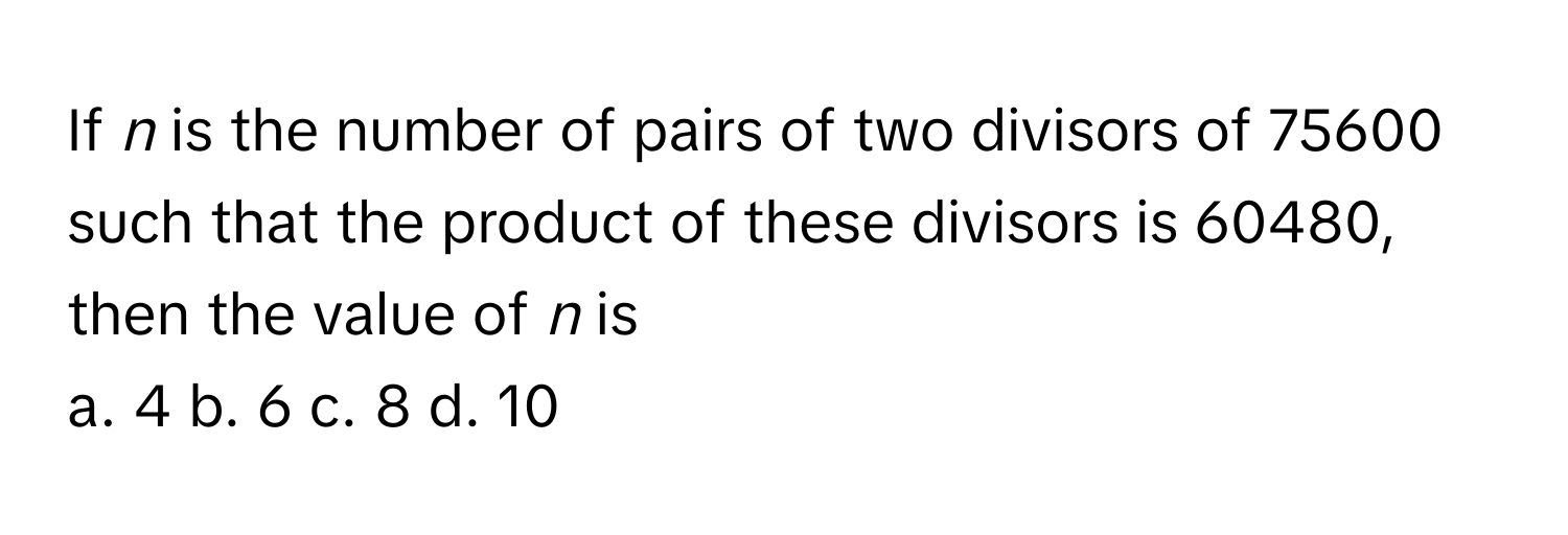 If *n* is the number of pairs of two divisors of 75600 such that the product of these divisors is 60480, then the value of *n* is

a. 4 b. 6 c. 8 d. 10