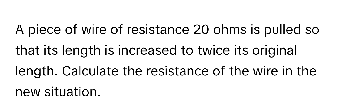 A piece of wire of resistance 20 ohms is pulled so that its length is increased to twice its original length. Calculate the resistance of the wire in the new situation.