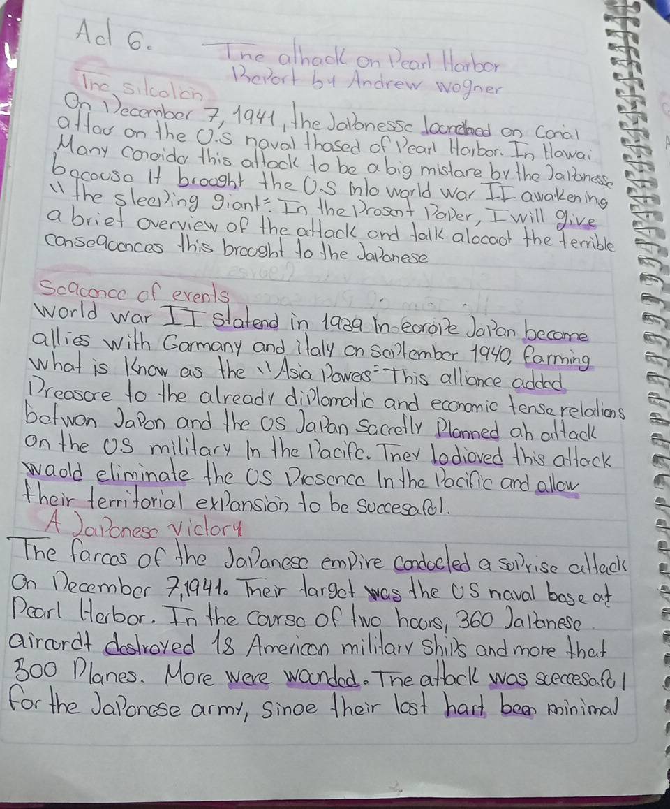 Ad 6. The alhack on Dear Harbor 
Bevort by Andrew wogner 
The silcolcn 
On December 7, 1941, the Jalbnessc laondbed on Conal 
affor on the O.S noval thosed of Dear Harbor. In Hawai 
Many conoida this allock to be a big mistare by the Jalonessn 
bacouse If brought the U. S ino world war II awakening 
the sleeping giant:: In the Prosent Paper, I will give 
a briet overview of the attack and talk alocoor the terrible 
conseQaonces this brooght do the Japonese 
Scaconce of events 
world war II slatend in 1a3a inecrope Jaran become 
allies with Garmany and ilaly on Soplember 1940, farming 
what is know as the "Asia Powers' This alliance added 
Dreasore to the already dillomalic and economic tense relations 
botwon Japon and the OS Japan Sacrelly Planned ah altack 
on the O. S mililary In the Pacifc. They lodioved this atlack 
waold eliminate the OS Drcsencc In the Pacific and allow 
their terriforial expansion to be soccesa fol. 
A JaPonese viclory 
The farcos of the JaPanese empire condocled a soprise cullack 
On December 3, 1941. Teir farget was the US naval base at 
Pcarl Herbor. In the Corso of two hours, 360 Jalanese. 
aircordt destroyed 18 American mililary ships and more that
300 Planes. More were waonded. The atlack was sceccesa. fo l 
for the JaPonose army, since their lost hard been minimal