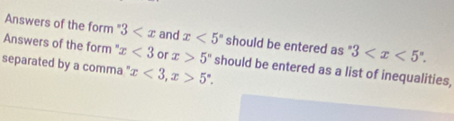 Answers of the form " 3 and x<5^n should be entered as " 3 . 
Answers of the form ' x<3</tex> or x>5° should be entered as a list of inequalities, 
separated by a comma " x<3</tex>, x>5°.