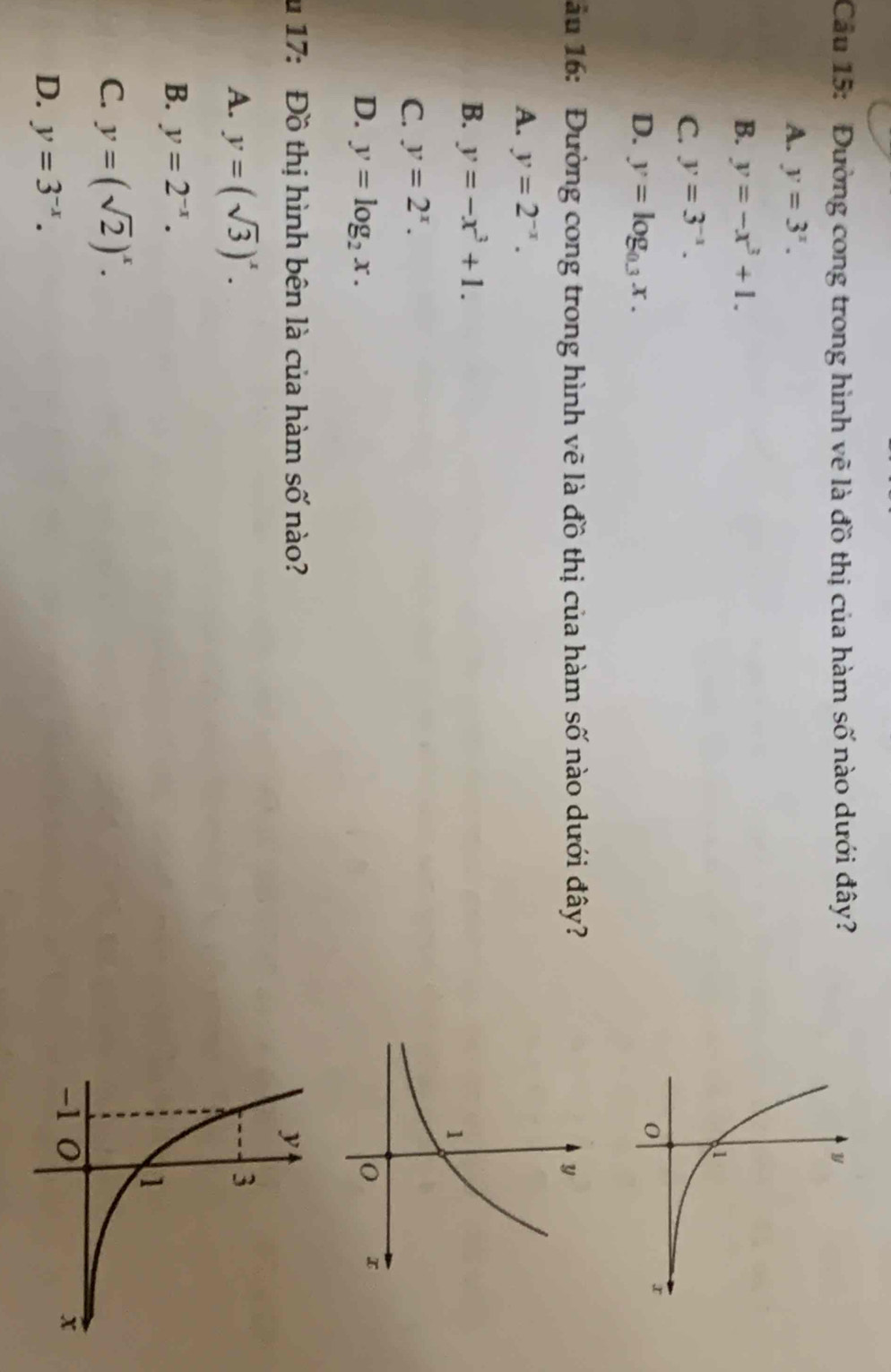 Cầu 15: Đường cong trong hình vẽ là đồ thị của hàm số nào dưới đây?
A. y=3^x.
B. y=-x^3+1.
C. y=3^(-1).
D. y=log _0.3x. 
ầu 16: Đường cong trong hình vẽ là đồ thị của hàm số nào dưới đây?
A. y=2^(-x).
B. y=-x^3+1.
C. y=2^x.
D. y=log _2x. 
u 17: Đồ thị hình bên là của hàm số nào?
A. y=(sqrt(3))^x.
B. y=2^(-x).
C. y=(sqrt(2))^x.
D. y=3^(-x).