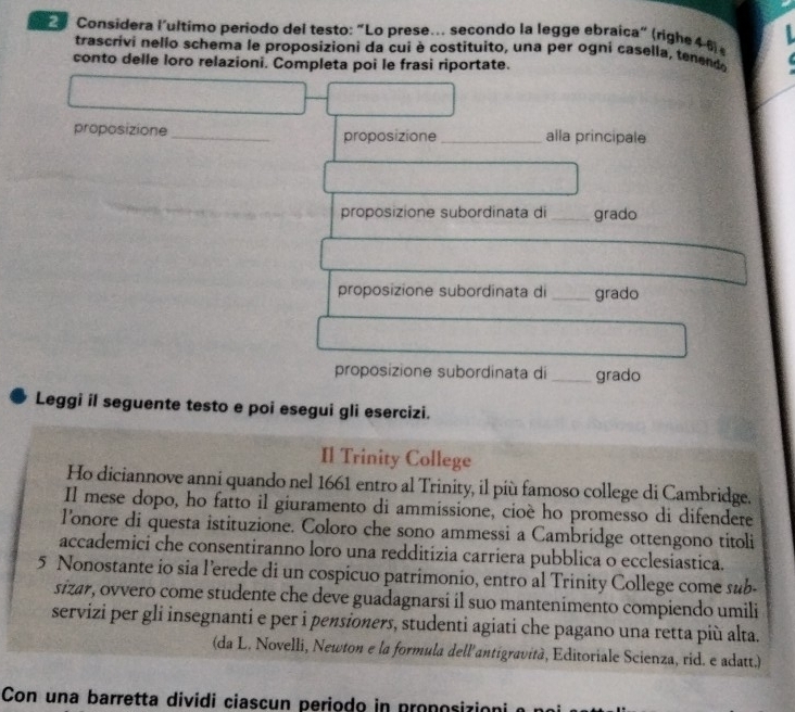 Considera l'ultimo periodo del testo: “Lo prese. secondo la legge ebraica" (righe 46 
trascrivi nello schema le proposizioni da cui è costituito, una per ogni casella, tenend 
conto delle loro relazioni. Completa poi le frasi riportate. 
proposizione _proposizione _alla principale 
proposizione subordinata di_ grado 
proposizione subordinata di _grado 
proposizione subordinata di _grado 
Leggi il seguente testo e poi esegui gli esercizi. 
Il Trinity College 
Ho diciannove anni quando nel 1661 entro al Trinity, il più famoso college di Cambridge. 
Il mese dopo, ho fatto il giuramento di ammissione, cioè ho promesso di difendete 
lonore di questa istituzione. Coloro che sono ammessi a Cambridge ottengono titoli 
accademici che consentiranno loro una redditizia carriera pubblica o ecclesiastica. 
5 Nonostante io sia l’erede di un cospicuo patrimonio, entro al Trinity College come sub- 
sizar, ovvero come studente che deve guadagnarsi il suo mantenimento compiendo umili 
servizi per gli insegnanti e per i pensioners, studenti agiati che pagano una retta più alta. 
(da L. Novelli, Newton e la formula dell'antigravità, Editoriale Scienza, rid. e adatt.) 
Con una barretta dividi ciascun periodo in proposizión