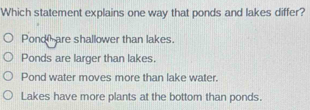 Which statement explains one way that ponds and lakes differ?
Pond are shallower than lakes.
Ponds are larger than lakes.
Pond water moves more than lake water.
Lakes have more plants at the bottom than ponds.