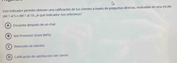 Este indicador permite obtener una calificación de tus clientes a través de preguntas directas, evaluadas en una escala
del 1 al 5 o del 1 al 10. ¿A qué indicador nos referimos?
A Encuesta después de un chat
B) Net Promoter Score (NPS)
C ) Retención de clientes
D Calificación de satisfacción del cliente