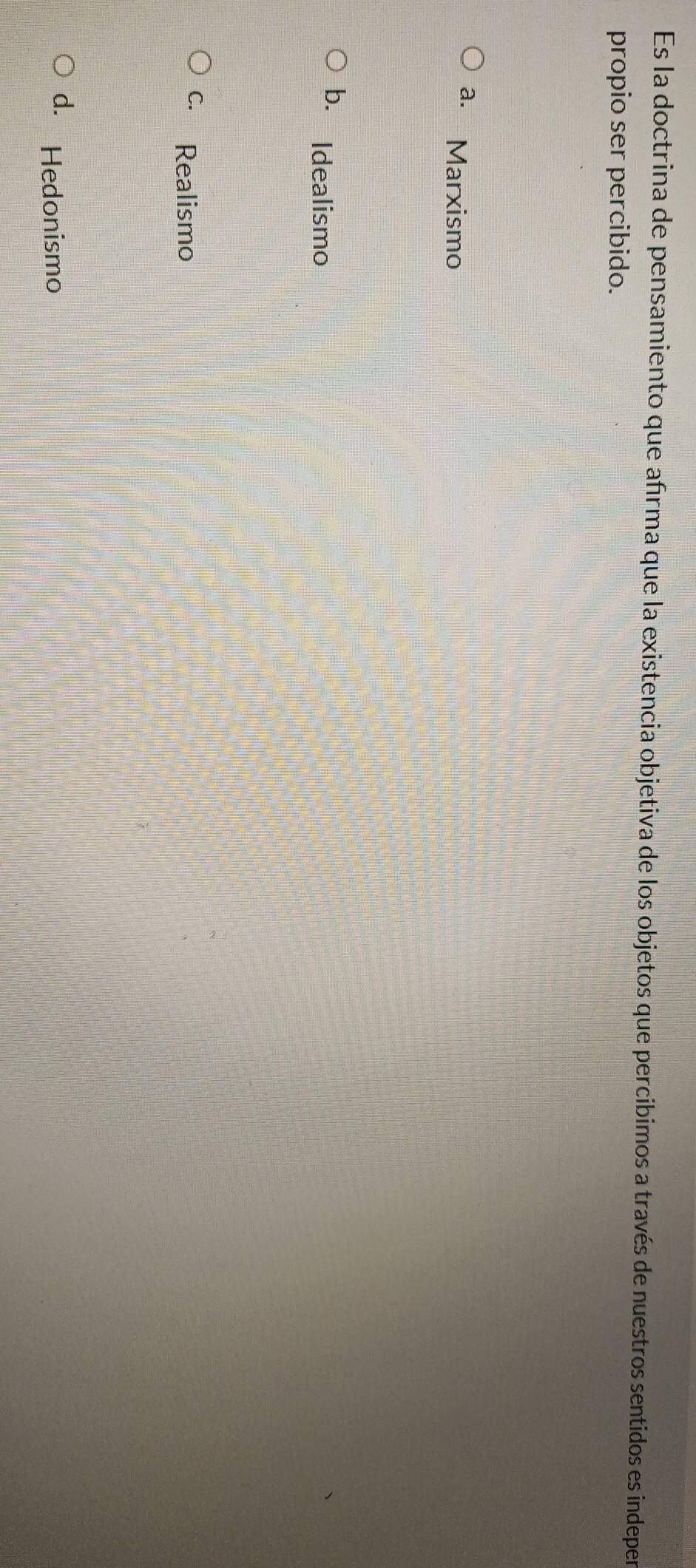Es la doctrina de pensamiento que afrma que la existencia objetiva de los objetos que percibimos a través de nuestros sentidos es indeper
propio ser percibido.
a. Marxismo
b. Idealismo
c. Realismo
d. Hedonismo