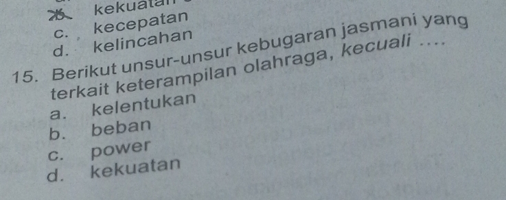 ǒ kekuatan
c. kecepatan
d. kelincahan
15. Berikut unsur-unsur kebugaran jasmani yang
terkait keterampilan olahraga, kecuali ...
a. kelentukan
b. beban
c. power
d. kekuatan