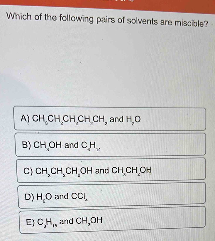 Which of the following pairs of solvents are miscible?
A) CH_3CH_2CH_2CH_2CH_3 and H_2O
B) CH_3OH and C_6H_14
C) CH_3CH_2CH_2OH and CH_3CH_2OH
D) H_2O and CCl_4
E) C_8H_18 and CH_3OH