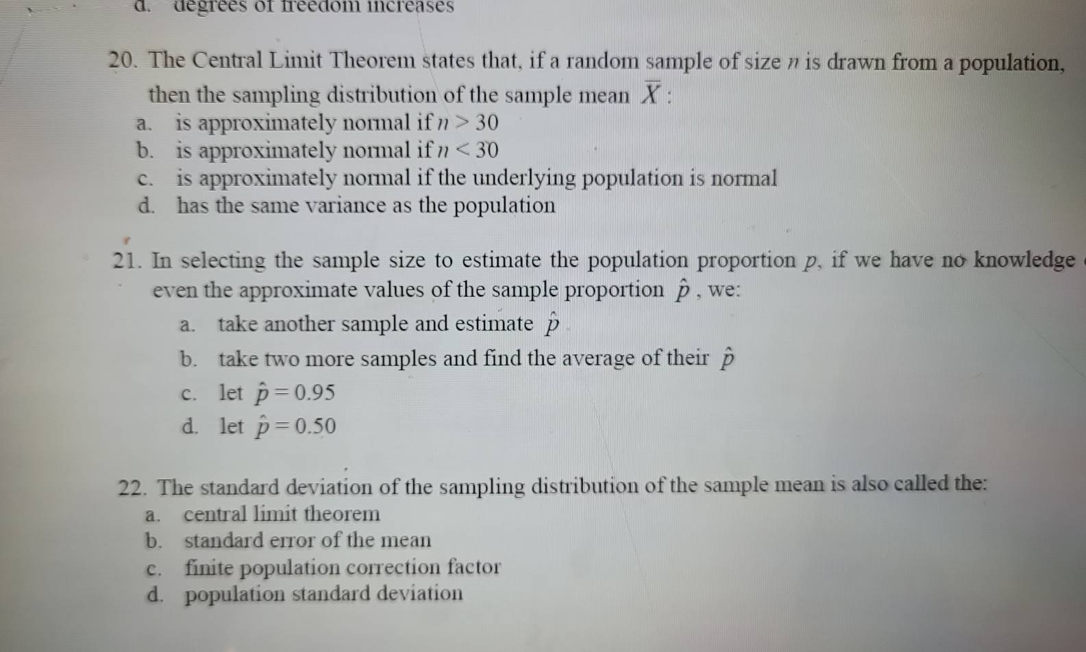 d. degrées of freedom increases
20. The Central Limit Theorem states that, if a random sample of size n is drawn from a population,
then the sampling distribution of the sample mean overline X
a. is approximately normal if n>30
b. is approximately normal if n<30</tex>
c. is approximately normal if the underlying population is normal
d. has the same variance as the population
21. In selecting the sample size to estimate the population proportion p, if we have no knowledge
even the approximate values of the sample proportion hat p , we:
a. take another sample and estimate hat p
b. take two more samples and find the average of their hat p
c. let hat p=0.95
d. let hat p=0.50
22. The standard deviation of the sampling distribution of the sample mean is also called the:
a. central limit theorem
b. standard error of the mean
c. finite population correction factor
d. population standard deviation