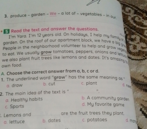 produce - garden ~ We - a lot of - vegetables ~ in our
5 Read the text and answer the questions.
I'm Yara. I'm 12 years old. On holidays, I help my family o
garden. On the roof of our apartment block, we have a big gre
People in the neighborhood volunteer to help and grow veget
to eat. We usually grow tomatoes, peppers, onions and letture
we also plant fruit trees like lemons and dates. It's amazing to
own food.
A. Choose the correct answer from a, b, c or d.
1. The underlined word 'grow'' has the same meaning as "
a. draw b. cut c. plant d. nees
2. The main idea of the text is ''_ ".
a. Healthy habits
b. A community garden
c. Sports
d. My favorite game
. Lemons and _are the fruit trees they plant.
a. lettuce b. dates c. potatoes d. mang