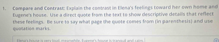 Compare and Contrast: Explain the contrast in Elena's feelings toward her own home and 
Eugene's house. Use a direct quote from the text to show descriptive details that reflect 
these feelings. Be sure to say what page the quote comes from (in parenthesis) and use 
quotation marks. 
Elena's house is very loud, meanwhile. Eugene's house is tranguil and calm