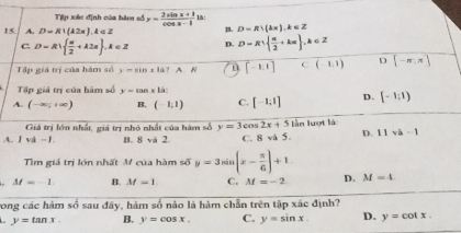 Tip xác định của hàm số y= (2sin x+1)/cos x-1  1a:
15. A. D=R!(42π ).4∈ Z B. D=R∪ (kπ ), k∈ Z
C. D=R|  π /2 +k2π  , k∈ Z D. D=R  π /2 +kπ  , k∈ Z
Tập giá trị của hàm số y=sin x|d ? A. R u [-1,1] C(-1,1) D [-π ,π ]
Tập giá trị của hàm số y=tan x1a
A. (-∈fty ;+∈fty ) B. (-1,1) C. [-1;1] D. [-1;1)
Giá trị lớn nhất, giá trị nhỏ nhất của hàm số y=3cos 2x+5 lần lượt là
A. I và −1. B. 8 và 2 C. 8 và 5. D. 11va-1
Tìm giá trị lớn nhất M của hàm số y=3sin (x- π /6 )+1
M=-1 B. M=1 C. M=-2 D. M=4
ong các hàm so sau đây, hàm số nào là hàm chẵn trên tập xác định?
y=tan x. B. y=cos x. C. y=sin x. D. y=cot x.