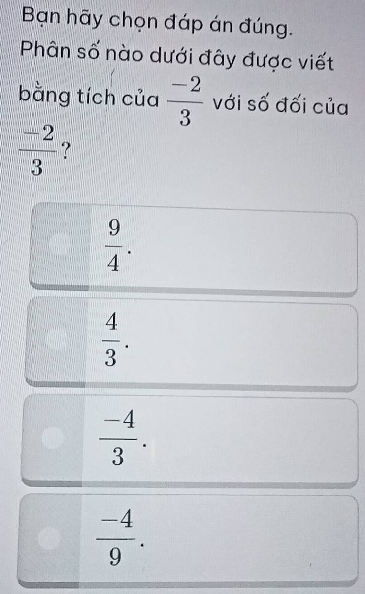 Bạn hãy chọn đáp án đúng.
Phân số nào dưới đây được viết
bằng tích của  (-2)/3  với số đối của
 (-2)/3  ?
 9/4 .
 4/3 .
 (-4)/3 .
 (-4)/9 .