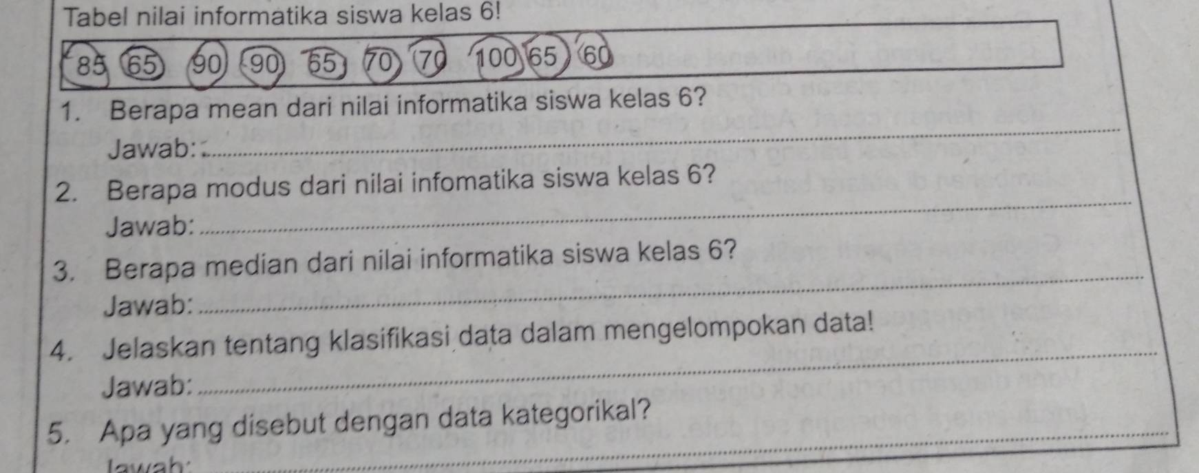 Tabel nilai informatika siswa kelas 6!
85 65 90 90 65 70 7 100 65 60
1. Berapa mean dari nilai informatika siswa kelas 6? 
Jawab: 
_ 
2. Berapa modus dari nilai infomatika siswa kelas 6? 
Jawab: 
_ 
_ 
3. Berapa median dari nilai informatika siswa kelas 6? 
Jawab: 
4. Jelaskan tentang klasifikasi data dalam mengelompokan data! 
Jawab: 
_ 
5. Apa yang disebut dengan data kategorikal? 
Iawah