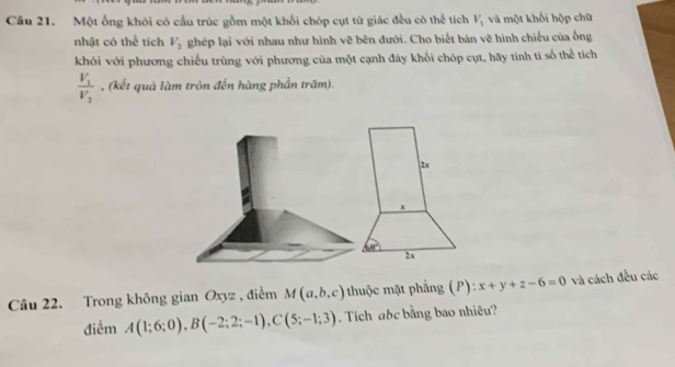 Một ống khói có cấu trúc gồm một khối chóp cụt tử giác đều có thể tích V_1 và một khối hộp chữ
nhật có thể tích V_2 ghép lại với nhau như hình vẽ bên đưới. Cho biết bản vẽ hình chiếu của ống
khói với phương chiếu trùng với phương của một cạnh đáy khối chóp cụt, hãy tính tí số thể tích
frac V_1V_2 , (kết quả làm tròn đến hàng phần trăm).
2x
x
60°
2x
Câu 22. Trong không gian Oxyz , điễm M(a,b,c) thuộc mặt phẳng (P): x+y+z-6=0 và cách đều các
điểm A(1;6;0), B(-2;2;-1), C(5;-1;3). Tích abc bằng bao nhiêu?