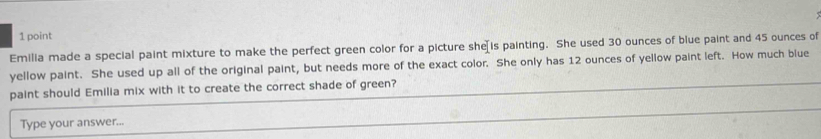 Emilia made a special paint mixture to make the perfect green color for a picture she[is painting. She used 30 ounces of blue paint and 45 ounces of 
yellow paint. She used up all of the original paint, but needs more of the exact color. She only has 12 ounces of yellow paint left. How much blue 
paint should Emilia mix with it to create the correct shade of green? 
Type your answer...