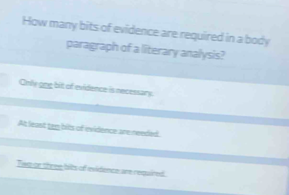 How many bits of evidence are required in a body
paragraph of a literary analysis?
Only one bit of evidence is necessary.
At least tem bits of evidence are needed
Twg or three bilts of evidence are required