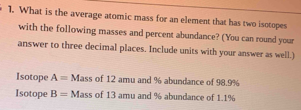 What is the average atomic mass for an element that has two isotopes 
with the following masses and percent abundance? (You can round your 
answer to three decimal places. Include units with your answer as well.) 
Isotope A= Mass of 12 amu and % abundance of 98.9%
Isotope B= Mass of 13 amu and % abundance of 1.1%