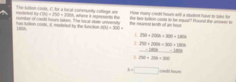 The tuition costs, C, for a local community college are How many credit hours will a student have to take for
modieted by C(h)=250+200h , where h represents te the nearest tenth of an hour. the two tuition costs to be equal? Round the answer to
number of credit hours taken. The local state university
180M. has tuition costs, S, modeled by the function S(h)=300+
L 250+200h=300+180h
2 250+200h=300+180h
_  -180h_ -180h
3. 250+20h=300
h=□ credit hows