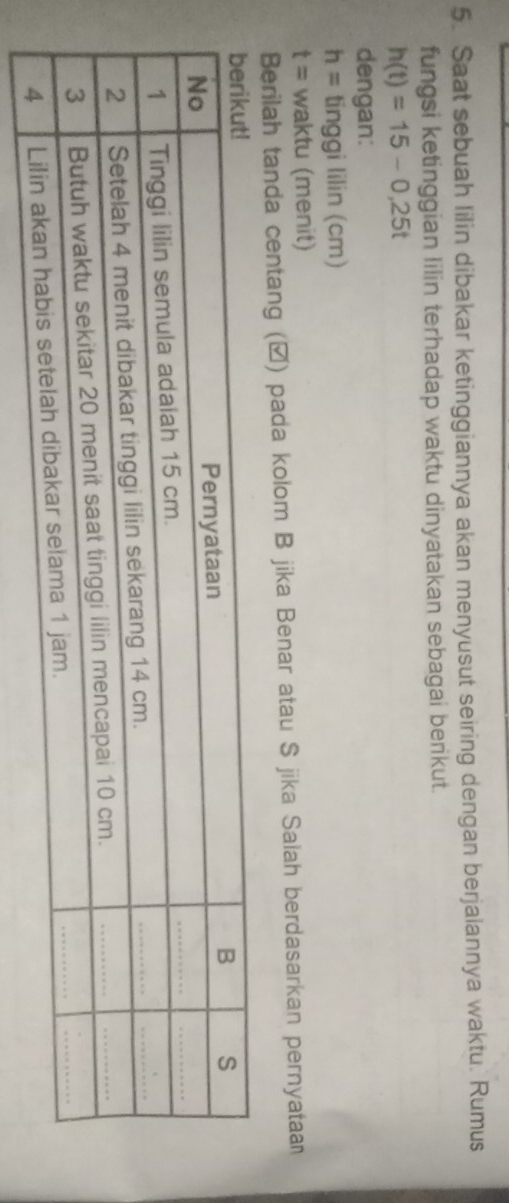 Saat sebuah lilin dibakar ketinggiannya akan menyusut seiring dengan berjalannya waktu. Rumus 
fungsi ketinggian lilin terhadap waktu dinyatakan sebagai berikut.
h(t)=15-0,25t
dengan:
h= tinggi lilin (cm)
t= waktu (menit) 
Berilah tanda centang (▲) pada kolom B jika Benar atau S jika Salah berdasarkan pernyataan