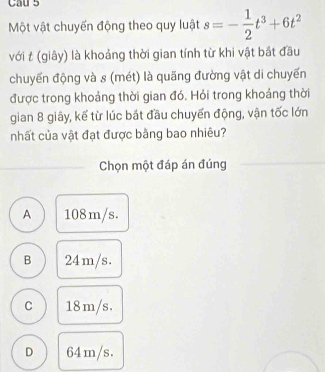 Cau 5
Một vật chuyển động theo quy luật s=- 1/2 t^3+6t^2
với t (giây) là khoảng thời gian tính từ khi vật bắt đầu
chuyển động và s (mét) là quãng đường vật di chuyến
được trong khoảng thời gian đó. Hỏi trong khoảng thời
gian 8 giây, kể từ lúc bắt đầu chuyến động, vận tốc lớn
nhất của vật đạt được bằng bao nhiêu?
Chọn một đáp án đúng
A 108m/s.
B 24m/s.
C 18m/s.
D 64m/s.