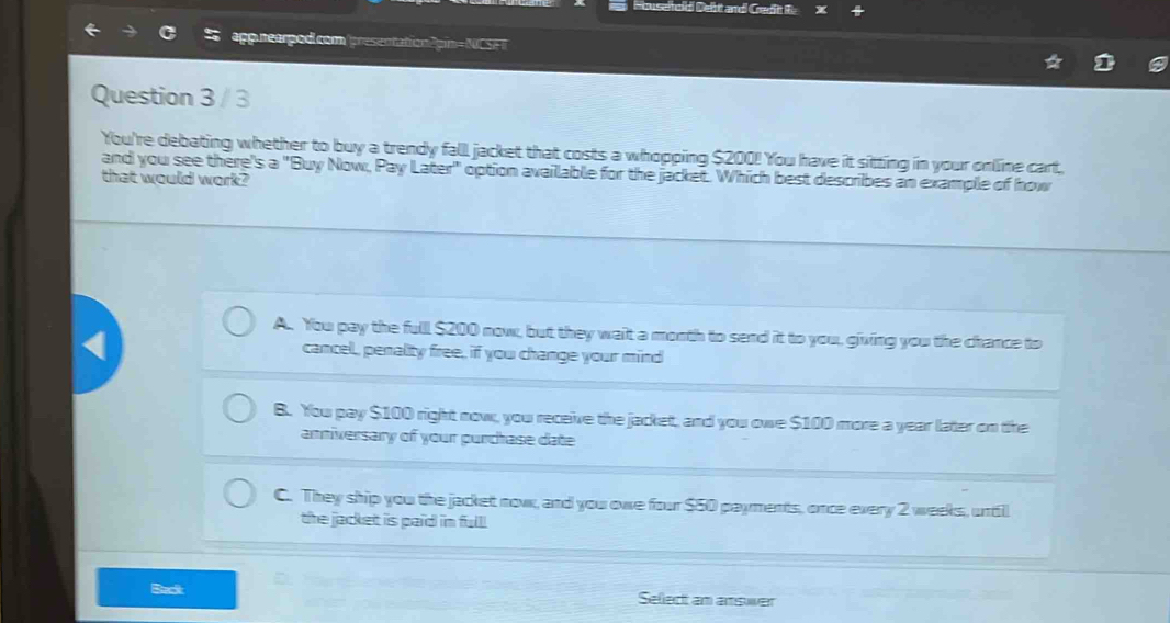 semod Deht and Greditt R
appnearpod.com /presentation?pin=NCSFT
Question 3 / 3
You're debating whether to buy a trendy fall jacket that costs a whopping $200! You have it sitting in your online cart,
and you see there's a "Buy Now, Pay Later" option available for the jacket. Which best describes an example of how
that would work?
A. You pay the full $200 now, but they wait a month to send it to you, giving you the chance to
cancel, penality free, if you change your mind
B. You pay $100 right now, you receive the jacket, and you owe $100 more a year later on the
anniversary of your purchase date
C. They ship you the jacket now, and you owe four $50 payments, once every 2 weeks, untill
the jacket is paid in full.
Back Sellect am answer