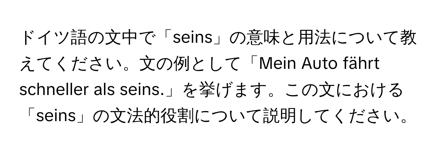 ドイツ語の文中で「seins」の意味と用法について教えてください。文の例として「Mein Auto fährt schneller als seins.」を挙げます。この文における「seins」の文法的役割について説明してください。