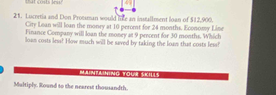 that costs less? 49 
21. Lucretia and Don Protsman would like an installment loan of $12,900. 
City Loan will loan the money at 10 percent for 24 months. Economy Line 
Finance Company will loan the money at 9 percent for 30 months. Which 
loan costs less? How much will be saved by taking the loan that costs less? 
MAINTAINING YOUR SKILLS 
Multiply. Round to the nearest thousandth.