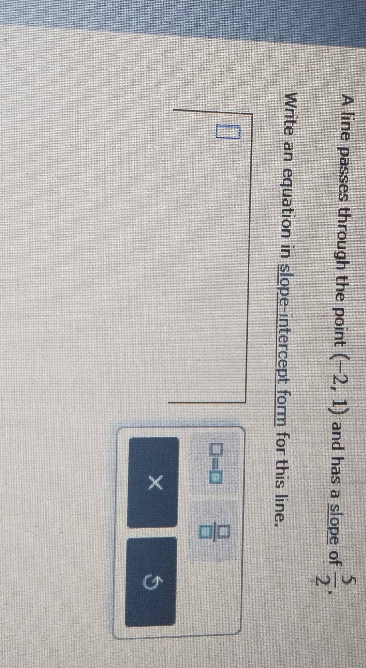 A line passes through the point (-2,1) and has a slope of  5/2 . 
Write an equation in slope-intercept form for this line. 
|
□ =□  □ /□  
5