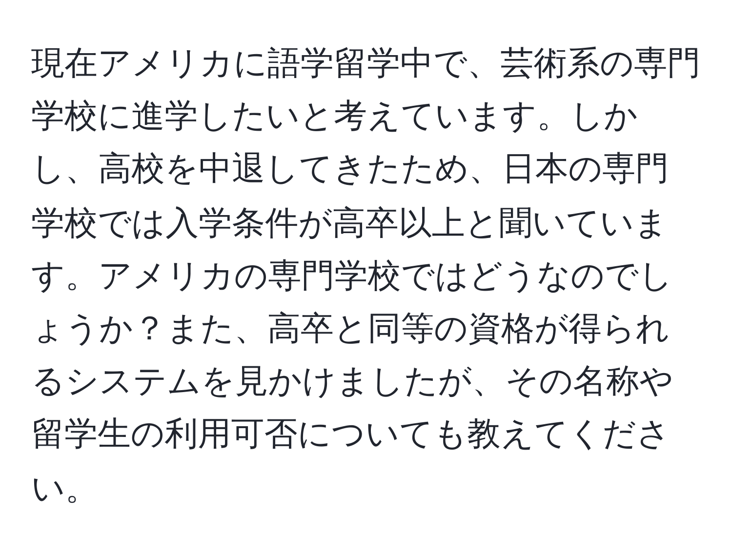 現在アメリカに語学留学中で、芸術系の専門学校に進学したいと考えています。しかし、高校を中退してきたため、日本の専門学校では入学条件が高卒以上と聞いています。アメリカの専門学校ではどうなのでしょうか？また、高卒と同等の資格が得られるシステムを見かけましたが、その名称や留学生の利用可否についても教えてください。