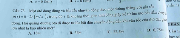 s=6() m) B. s=8 (km) 3 đơn vị s:
Câu 73. Một ôtô đang dừng và bắt đầu chuyển động theo một đường thẳng với gia tốc phẩm là
a(t)=6-2t(m/s^2) , trong đó / là khoảng thời gian tính bằng giây kể từ lúc ôtô bắt đầu chuy
động. Hỏi quảng đường ôtô đi được từ lúc bắt đầu chuyển động đến khi vận tốc của ôtô đạt giá
lớn nhất là bao nhiêu mét? D. 6,75m phản
A. 18m B. 36m C. 22,5m Câu 1.
hav sai