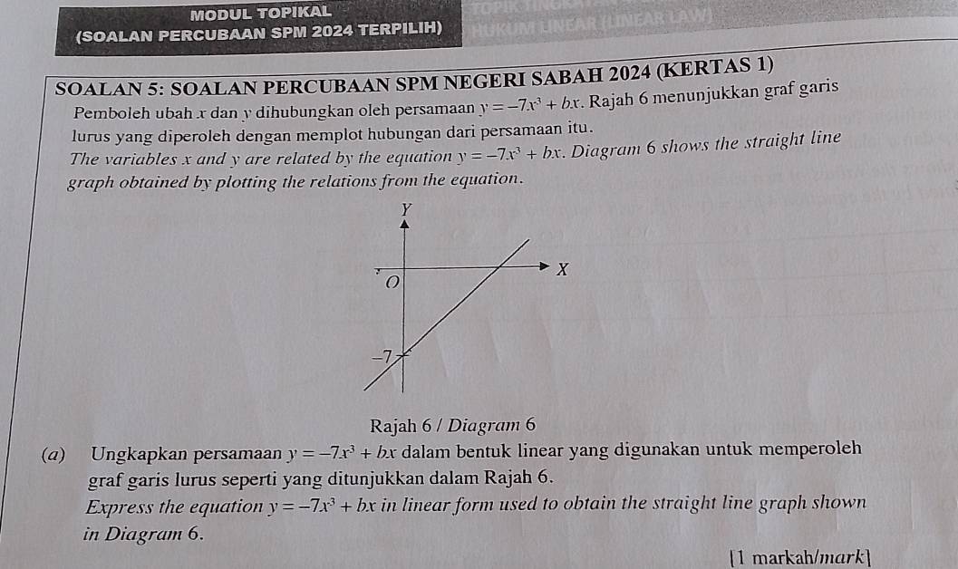 MODUL TOPIKAL 
(SOALAN PERCUBAAN SPM 2024 TERPILIH) 
SOALAN 5: SOALAN PERCUBAAN SPM NEGERI SABAH 2024 (KERTAS 1) 
Pemboleh ubah x dan y dihubungkan oleh persamaan y=-7x^3+bx. Rajah 6 menunjukkan graf garis 
lurus yang diperoleh dengan memplot hubungan dari persamaan itu. 
The variables x and y are related by the equation y=-7x^3+bx. Diagram 6 shows the straight line 
graph obtained by plotting the relations from the equation. 
Rajah 6 / Diagram 6 
(a) Ungkapkan persamaan y=-7x^3+bx dalam bentuk linear yang digunakan untuk memperoleh 
graf garis lurus seperti yang ditunjukkan dalam Rajah 6. 
Express the equation y=-7x^3+bx in linear form used to obtain the straight line graph shown 
in Diagram 6. 
[1 markah/mark]