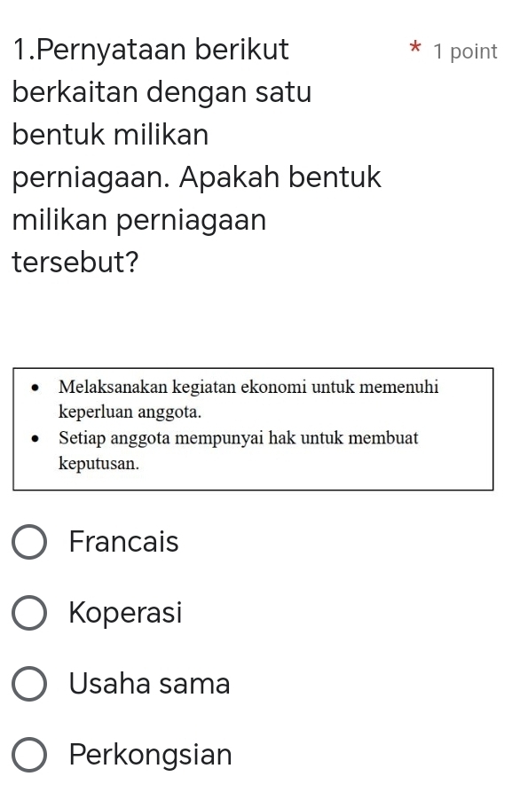 Pernyataan berikut * 1 point
berkaitan dengan satu
bentuk milikan
perniagaan. Apakah bentuk
milikan perniagaan
tersebut?
Melaksanakan kegiatan ekonomi untuk memenuhi
keperluan anggota.
Setiap anggota mempunyai hak untuk membuat
keputusan.
Francais
Koperasi
Usaha sama
Perkongsian