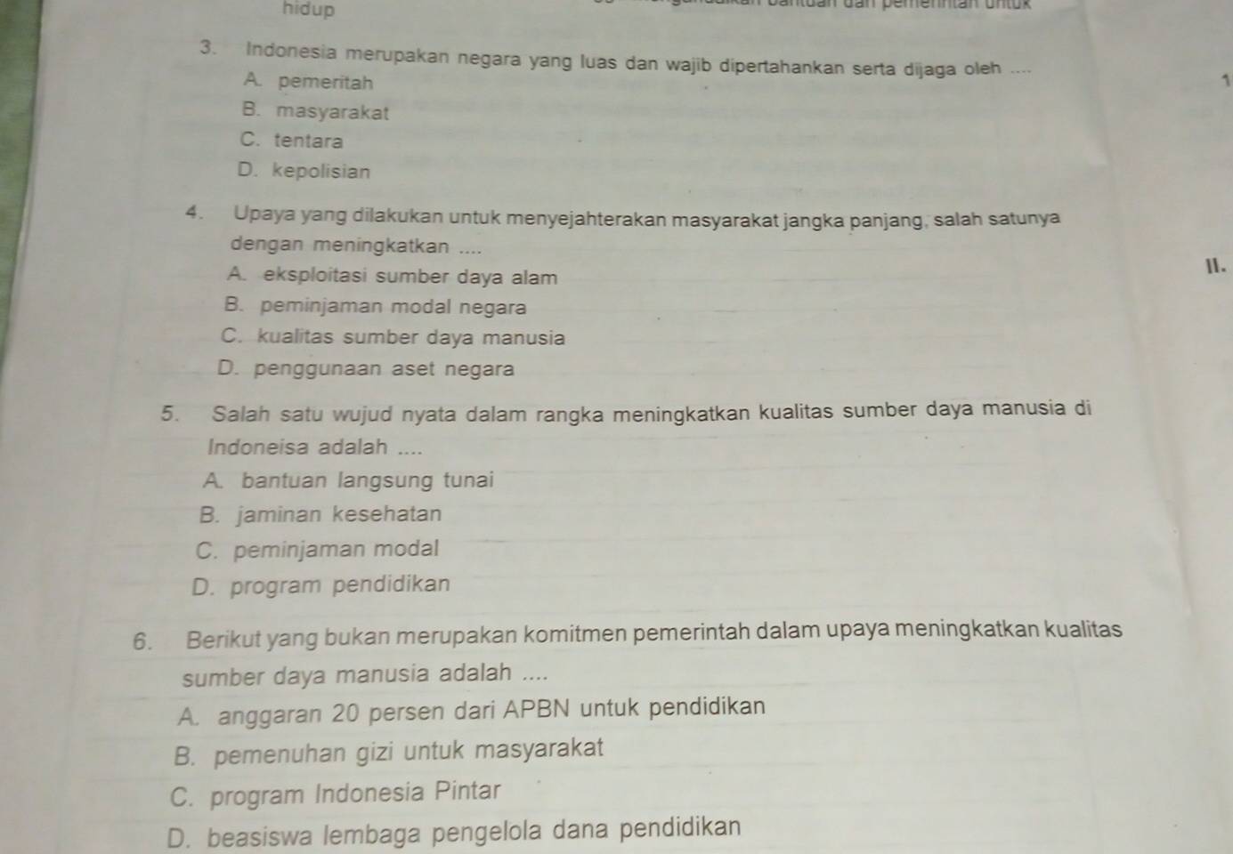 hidup
Gan Gan bemenntan Untok
3. Indonesia merupakan negara yang luas dan wajib dipertahankan serta dijaga oleh .... 1
A. pemeritah
B. masyarakat
C. tentara
D. kepolisian
4. Upaya yang dilakukan untuk menyejahterakan masyarakat jangka panjang, salah satunya
dengan meningkatkan ....
A. eksploitasi sumber daya alam II.
B. peminjaman modal negara
C. kualitas sumber daya manusia
D. penggunaan aset negara
5. Salah satu wujud nyata dalam rangka meningkatkan kualitas sumber daya manusia di
Indoneisa adalah ....
A. bantuan langsung tunai
B. jaminan kesehatan
C. peminjaman modal
D. program pendidikan
6. Berikut yang bukan merupakan komitmen pemerintah dalam upaya meningkatkan kualitas
sumber daya manusia adalah ....
A. anggaran 20 persen dari APBN untuk pendidikan
B. pemenuhan gizi untuk masyarakat
C. program Indonesia Pintar
D. beasiswa lembaga pengelola dana pendidikan