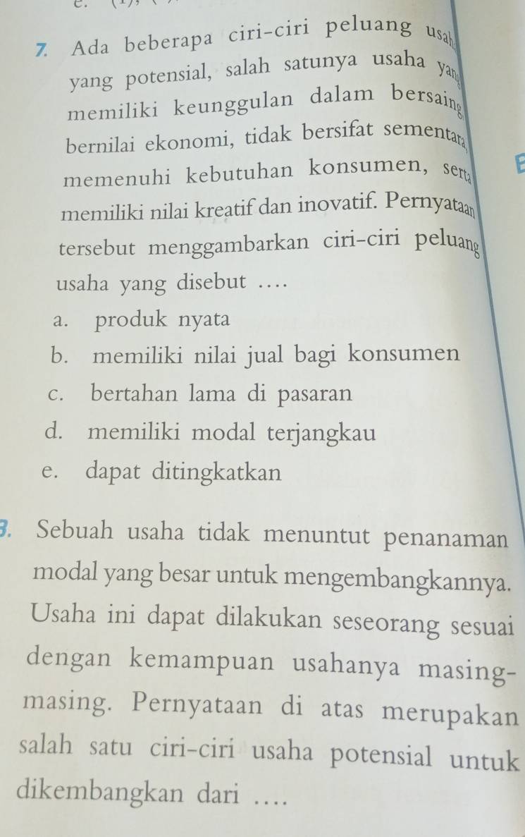 C。
7 Ada beberapa ciri-ciri peluang usah
yang potensial, salah satunya usaha yan
memiliki keunggulan dalam bersaing
bernilai ekonomi, tidak bersifat sementar
memenuhi kebutuhan konsumen, sen
memiliki nilai kreatif dan inovatif. Pernyataa
tersebut menggambarkan ciri-ciri peluang
usaha yang disebut …
a. produk nyata
b. memiliki nilai jual bagi konsumen
c. bertahan lama di pasaran
d. memiliki modal terjangkau
e. dapat ditingkatkan
3. Sebuah usaha tidak menuntut penanaman
modal yang besar untuk mengembangkannya.
Usaha ini dapat dilakukan seseorang sesuai
dengan kemampuan usahanya masing-
masing. Pernyataan di atas merupakan
salah satu ciri-ciri usaha potensial untuk
dikembangkan dari …