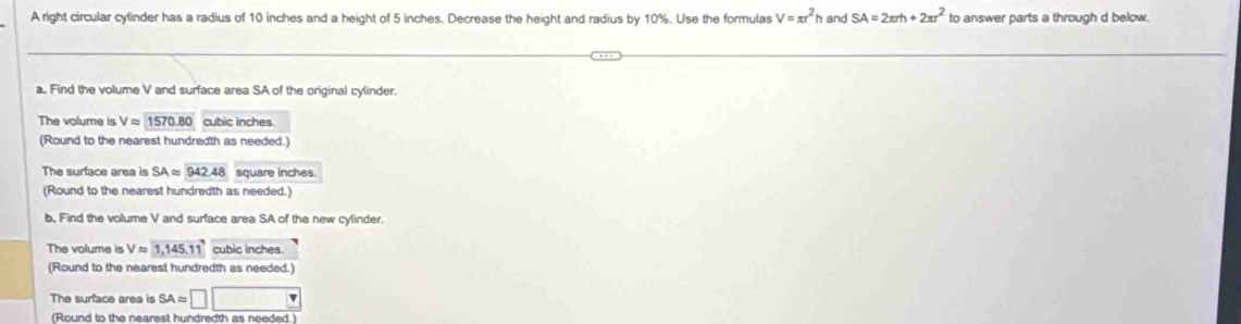 A right circular cylinder has a radius of 10 inches and a height of 5 inches. Decrease the height and radius by 10%. Use the formulas V=π r^2h and SA=2π rh+2π r^2 to answer parts a through d below. 
a. Find the volume V and surface area SA of the original cylinder. 
The volume is Vapprox 1570.80 cubic inches. 
(Round to the nearest hundredth as needed.) 
The surface area is SAapprox 942.48 square inches. 
(Round to the nearest hundredth as needed.) 
b. Find the volume V and surface area SA of the new cylinder. 
The volume is Vapprox 1, 145.11 cubic inches. 
(Round to the nearest hundredth as needed.) 
The surface area is SA ≈ □ □
(Round to the nearest hundredth as needed.)