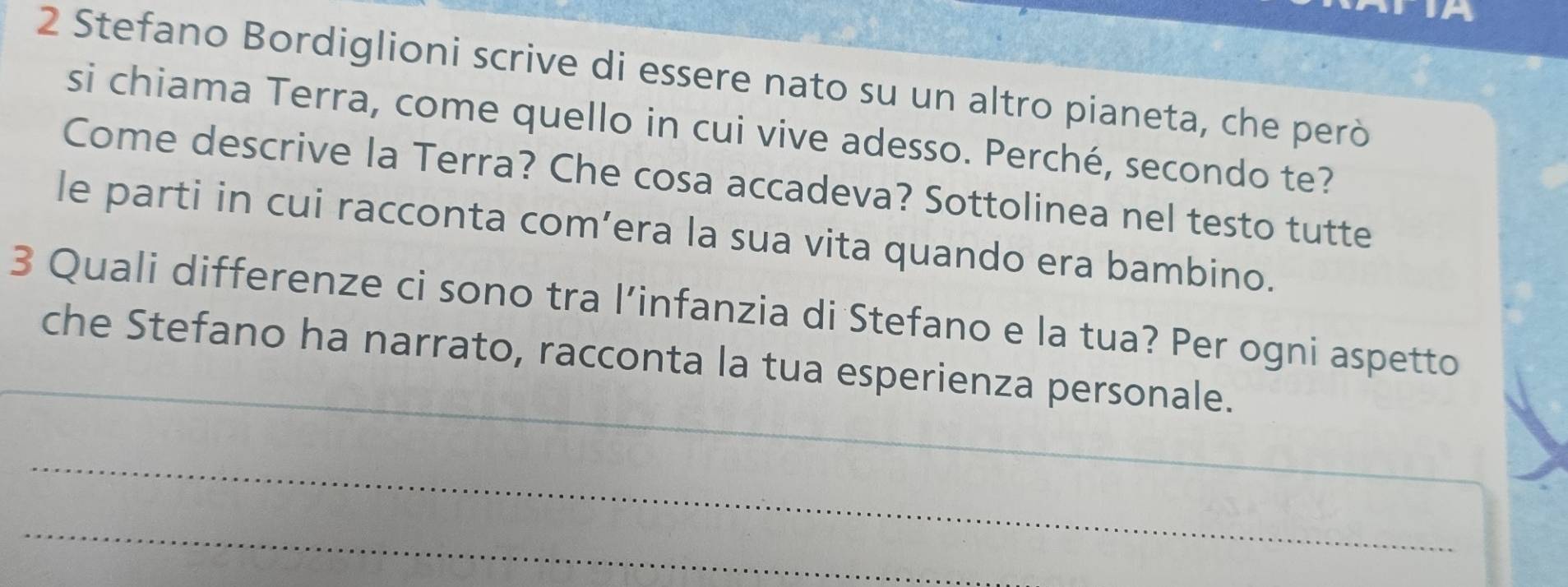 Stefano Bordiglioni scrive di essere nato su un altro pianeta, che però 
si chiama Terra, come quello in cui vive adesso. Perché, secondo te? 
Come descrive la Terra? Che cosa accadeva? Sottolinea nel testo tutte 
le parti in cui racconta com’era la sua vita quando era bambino. 
_ 
3 Quali differenze ci sono tra l’infanzia di Stefano e la tua? Per ogni aspetto 
che Stefano ha narrato, racconta la tua esperienza personale. 
_ 
_