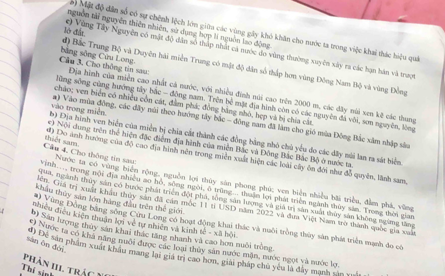 nguồn tài nguyên thiên nhiên, sử dụng hợp lí nguồn lao động.
) Mật độ dân số có sự chênh lệch lớn giữa các vùng gây khó khăn cho nước ta trong việc khai thác hiệu quả
lở đất.
r) Vùng Tây Nguyên có mật độ dân số thấp nhất cả nước do vùng thường xuyên xảy ra các hạn hán và trượt
bằng sông Cửu Long.
d) Bắc Trung Bộ và Duyên hải miền Trung có mật độ dân số thấp hơn vùng Đông Nam Bộ và vùng Đồng
Câu 3. Cho thông tin sau:
Địa hình của miền cao nhất cả nước, với nhiều đinh núi cao trên 2000 m, các dãy núi xen kẽ các thung
lũng sông cùng hướng tây bắc - động nam. Trên bề mặt địa hình còn có các nguyên đá vôi, sơn nguyên, lòng
chảo; ven biển có nhiều cồn cát, đầm phá; đồng bằng nhỏ, hẹp và bị chia cắt.
vào trong miền.
a) Vào mùa đông, các dãy núi theo hướng tây bắc - đông nam đã làm cho gió mùa Đông Bắc xâm nhập sâu
b) Địa hình ven biển của miền bị chia cắt thành các đồng bằng nhỏ chủ yếu do các dãy núi lan ra sát biển
thiết sam.
c) Nội dung trên thể hiện đặc điểm địa hình của miền Bắc và Đông Bắc Bắc Bộ ở nước ta
Câu 4. Cho thông tin sau:
d) Do ảnh hướng của độ cao địa hình nên trong miền xuất hiện các loài cây ôn đới như đỗ quyên, lãnh sam
Nước ta có vùng biển rộng, nguồn lợi thủy sản phong phú; ven biển nhiều bãi triều, đầm phá, vũng
Vinh..., trong nội địa nhiều ao hồ, sông ngòi, ô trũng... thuận lợi phát triển ngành thủy sản. Trong thời gian
qua, ngành thủy sản có bước phát triển đột phá, tổng sản lượng và giá trị sản xuất thủy sản không ngừng tăng
khẩu thủy sản lớn hàng đầu trên thế giới.
en. Giá trị xuất khẩu thủy sản đã cán mốc 11 tỉ USD năm 2022 và đưa Việt Nam trở thành quốc gia xuất
nhiều điều kiện thuận lợi về tự nhiên và kinh tế - xã hội
a) Vùng Đồng bằng sồng Cửu Long có hoạt động khai thác và nuôi trồng thủy sản phát triển mạnh do có
b) Sản lượng thùy sản khai thác tăng nhanh và cao hơn nuôi trồng
c) Nước ta có khả năng nuôi được các loại thủy sản nước mặn, nước ngọt và nước lợ
sản ôn đới.
d) Đề sản phầm xuất khẩu mang lại giá trị cao hơn, giải pháp chủ yểu là đầy manh sản ..
phàn III. trác N
Thí sinh