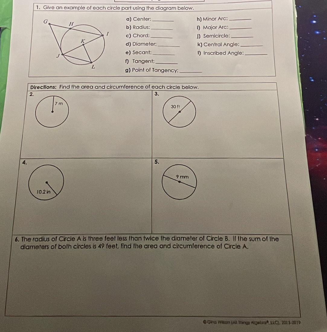 Give an example of each circle part using the diagram below. 
a) Center:_ h) Minor Arc:_ 
b) Radius: _I) Major Arc:_ 
c) Chord:_ J) Semicircle:_ 
d) Diameter: _k) Central Angle:_ 
e) Secant:_ I)Inscribed Angle:_ 
f) Tangent:_ 
g) Point of Tangency:_ 
Directions: Find the area and circumference of each circle below. 
2 
3. 
4 
5 
6. The radius of Circle A is three feet less than twice the diameter of Circle B. If the sum of the 
diameters of both circles is 49 feet, find the area and circumference of Circle A. 
@ Gina Wison (All things Algebra*, LLC), 2015-2019