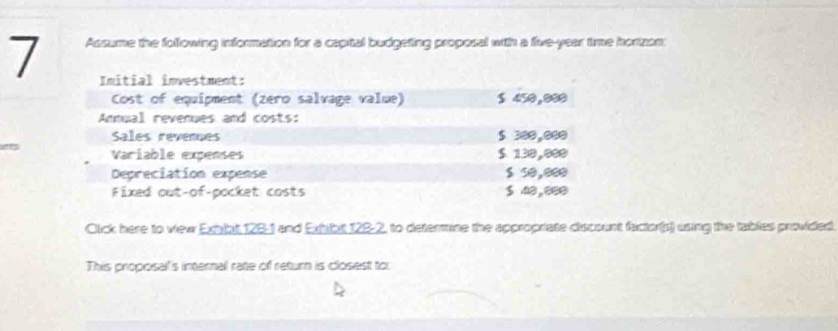 Assume the following information for a capital budgeting proposal with a five-year time horizon: 
Initial investment: 
Cost of equipment (zero salvage value) $ 450,080
Annual revenues and costs: 
Sales revenues $ 300,000
Variable expenses $ 130,999
Depreciation expense $ 50,000
Fixed out-of-pocket costs $ 48,000
Click here to view Extbit 128-1 and Exhibit 128-2, to determine the appropriate discount factor(s) using the tablies provided. 
This proposal's internal rate of return is closest to: