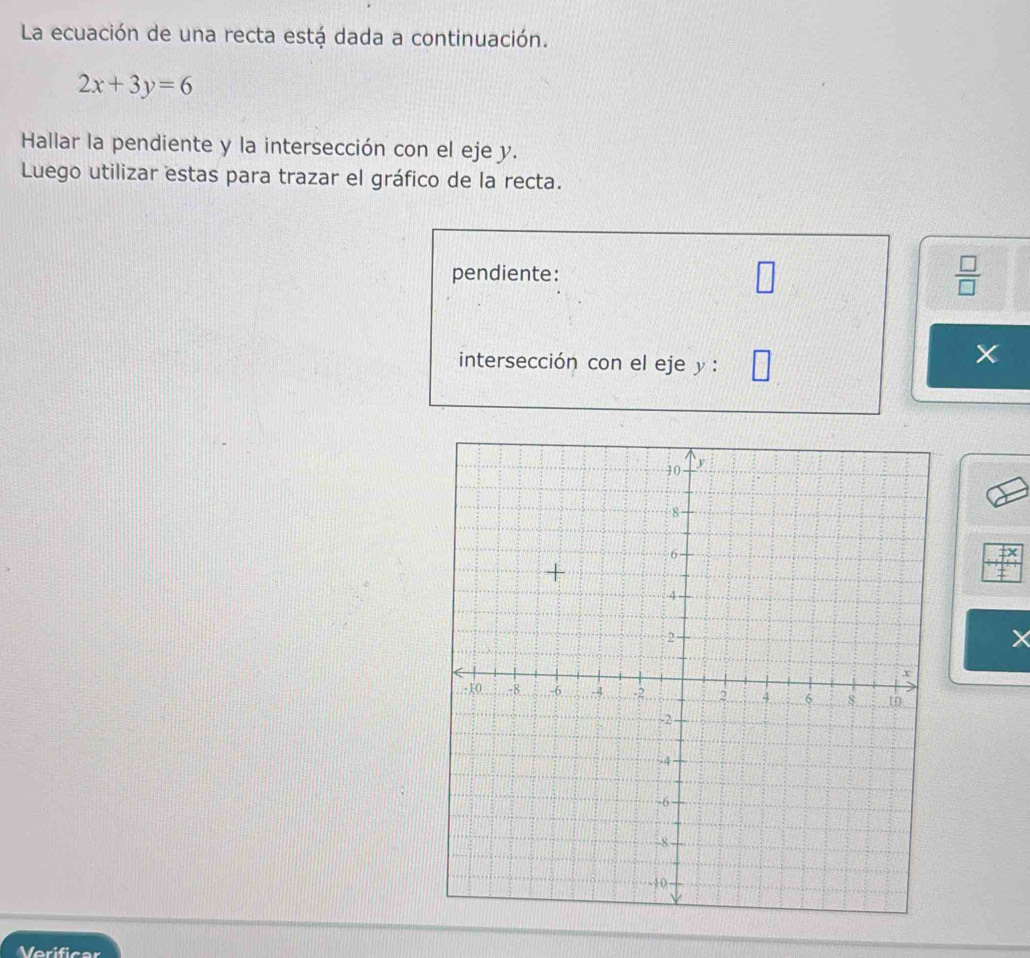 La ecuación de una recta está dada a continuación.
2x+3y=6
Hallar la pendiente y la intersección con el eje y. 
Luego utilizar estas para trazar el gráfico de la recta. 
pendiente:  □ /□  
intersección con el eje y : 
× 
Verificar