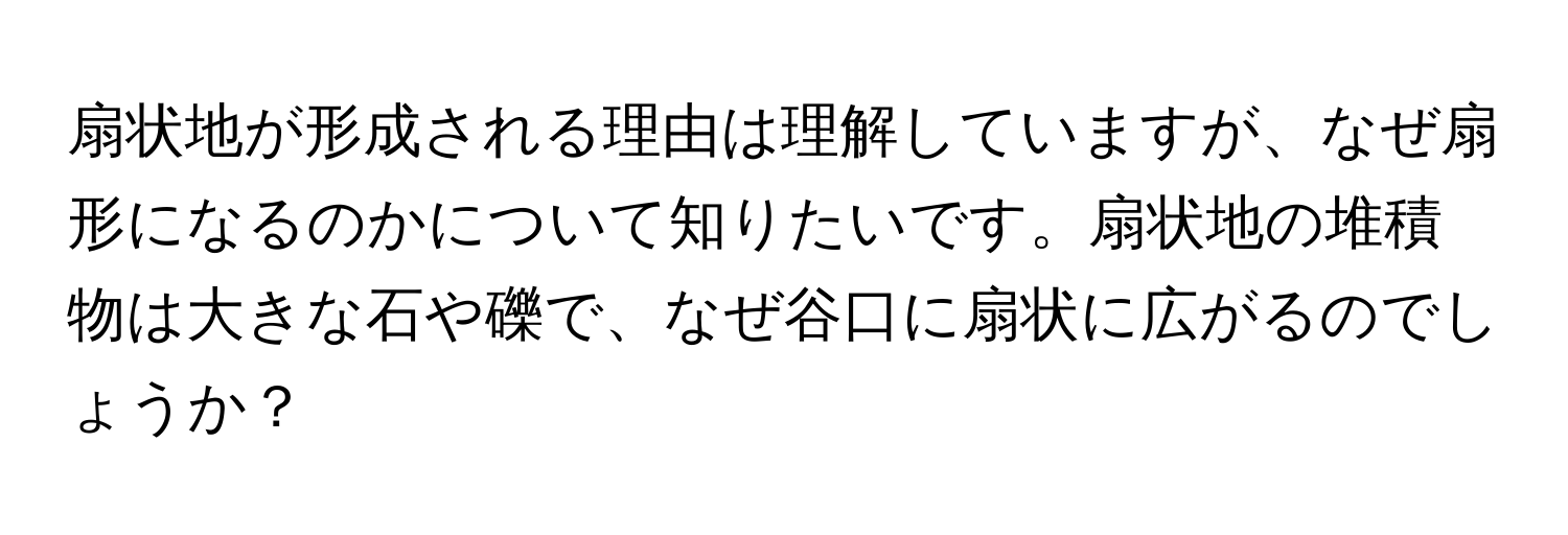 扇状地が形成される理由は理解していますが、なぜ扇形になるのかについて知りたいです。扇状地の堆積物は大きな石や礫で、なぜ谷口に扇状に広がるのでしょうか？