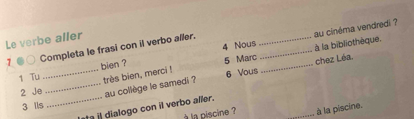 Nous _au cinéma vendredi ? 
Le verbe aller 
1 Completa le frasi con il verbo aller. 
très bien, merci ! 5 Marc __à la bibliothèque. 
1 Tu _bien ? 
chez Léa. 
2 Je _au collège le samedi ? 6 Vous 
3 Ils 
_ta dialogo con il verbo aller. 
à la piscine ? 
_à la piscine.