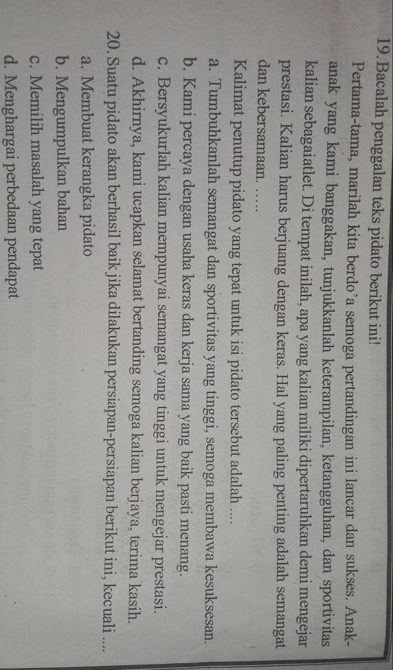 Bacalah penggalan teks pidato berikut ini!
Pertama-tama, marilah kita berdo’a semoga pertandingan ini lancar dan sukses. Anak-
anak yang kami banggakan, tunjukkanlah keterampilan, ketangguhan, dan sportivitas
kalian sebagaiatlet. Di tempat inilah, apa yang kalian miliki dipertaruhkan demi mengejar
prestasi. Kalian harus berjuang dengan keras. Hal yang paling penting adalah semangat
dan kebersamaan. ….
Kalimat penutup pidato yang tepat untuk isi pidato tersebut adalah ....
a. Tumbuhkanlah semangat dan sportivitas yang tinggi, semoga membawa kesuksesan.
b. Kami percaya dengan usaha keras dan kerja sama yang baik pasti menang.
c. Bersyukurlah kalian mempunyai semangat yang tinggi untuk mengejar prestasi.
d. Akhirnya, kami ucapkan selamat bertanding semoga kalian berjaya, terima kasih.
20. Suatu pidato akan berhasil baik jika dilakukan persiapan-persiapan berikut ini, kecuali ....
a. Membuat kerangka pidato
b. Mengumpulkan bahan
c. Memilih masalah yang tepat
d. Menghargai perbedaan pendapat