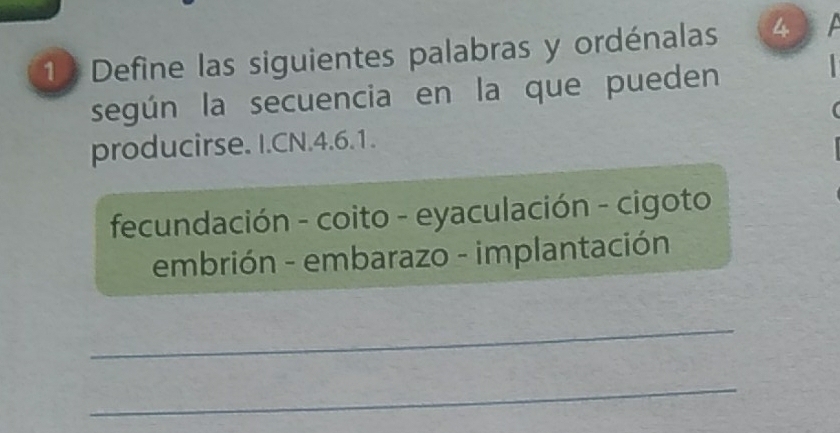 Define las siguientes palabras y ordénalas 4 
según la secuencia en la que pueden 
producirse. I.CN. 4.6.1. 
fecundación - coito - eyaculación - cigoto 
embrión - embarazo - implantación 
_ 
_