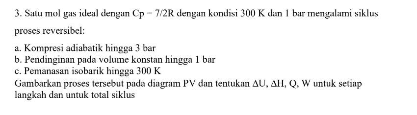 Satu mol gas ideal dengan Cp=7/2R dengan kondisi 300 K dan 1 bar mengalami siklus 
proses reversibel: 
a. Kompresi adiabatik hingga 3 bar 
b. Pendinginan pada volume konstan hingga 1 bar 
c. Pemanasan isobarik hingga 300 K
Gambarkan proses tersebut pada diagram PV dan tentukan △ U, △ H , Q, W untuk setiap 
langkah dan untuk total siklus