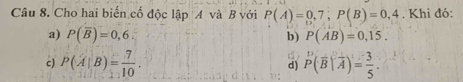 Cho hai biến cố độc lập A và B với P(A)=0,7; P(B)=0,4. Khi đó:
a) P(overline B)=0,6. b) P(AB)=0,15.
c) P(A|B)= 7/10 . P(overline B|overline A)= 3/5 . 
.
d)